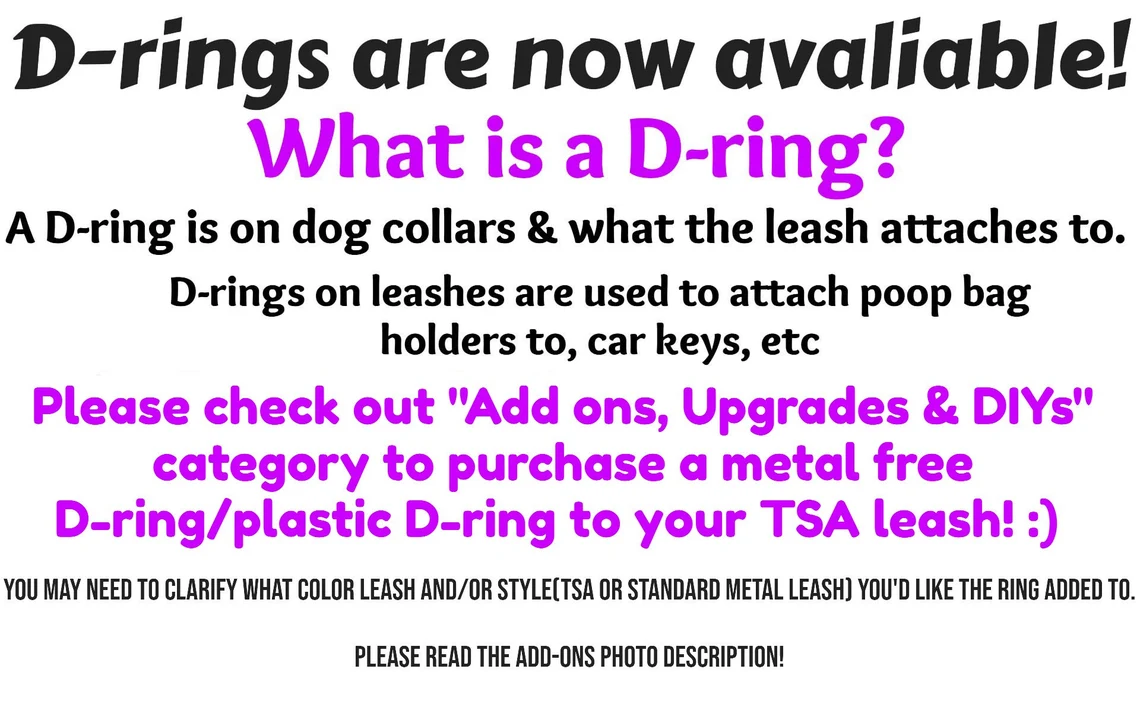 Plastic D-rings are now available!  What is a D-ring? A d-ring is on dog collars and what the leash attaches to. D-rings on leashes are used to attach poop bag holders to, car keys, etc. If you're wanting a D-ring, make sure to choose in the options below! If you're ordering several leashes, but only one D-ring; please inform us what leash you'd like the D-ring attached to!
